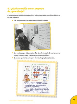53 
4.1 ¿Qué se evalúa en un proyecto 
de aprendizaje? 
A partir de las competencias, capacidades e indicadores previamente determinados, el 
docente establece: 
Las competencias que deben demostrar los estudiantes. 
Los productos que deben mostrar. Por ejemplo: recetario de cocina, reporte 
de sus investigaciones, maquetas, presupuestos, etcétera. 
El proceso que han seguido para alcanzar los propósitos trazados. 
TODOS PODEMOS APRENDER, NADIE SE QUEDA ATRÁS 
 