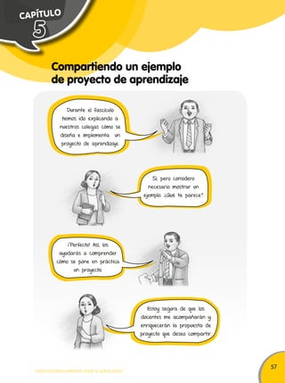 57 
C A PÍ T U L O 
Compartiendo un ejemplo 
de proyecto de aprendizaje 
5 
Durante el fascículo 
hemos ido explicando a 
nuestros colegas cómo se 
diseña e implementa un 
proyecto de aprendizaje. 
¡Perfecto! Así, los 
ayudarás a comprender 
cómo se pone en práctica 
un proyecto. 
TODOS PODEMOS APRENDER, NADIE SE QUEDA ATRÁS 
Sí, pero considero 
necesario mostrar un 
ejemplo. ¿Qué te parece? 
Estoy segura de que los 
docentes me acompañarán y 
enriquecerán la propuesta de 
proyecto que deseo compartir. 
 