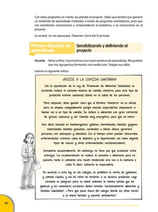 60 
Con estos propósitos en mente, les planteé el proyecto. Sabía que tendría que generar 
un ambiente de aprendizaje motivador a través de preguntas orientadoras, para que 
mis estudiantes reconocieran y comprendieran el problema, y se involucraran en el 
proyecto. 
La verdad, no me equivoqué. Observen cómo fue la jornada 
Primera situación de 
aprendizaje: 
Sensibilizando y definiendo el 
proyecto 
Docente : Niños y niñas, hoy iniciamos una nueva aventura de aprendizaje. Me gustaría 
que nos agrupemos formando una media luna. Traigan sus sillas. 
Movilización nacional por la Mejora de los aprendizajes 
Leamos la siguiente noticia: 
¡ADIÓS A LA COMIDA CHATARRA! 
Con la aprobación de la Ley de Promoción de Alimentos Saludables se 
pretende reducir el consumo masivo de comida chatarra, pues este tipo de 
productos estaría causando daños en la salud de las personas. 
Para empezar, debe quedar claro que el término “chatarra” no es oficial, 
pero se emplea coloquialmente porque muchos especialistas empezaron a 
llamar así a un tipo de comida. Se refiere a alimentos con gran contenido 
de grasas, azúcares y sal: “Comida muy energética, pero que no nutre”. 
Una dieta basada en hamburguesas, galletas, mermeladas, helados, yogures 
saborizados, bebidas gaseosas, caramelos o chicles dulces generará 
personas con sobrepeso y obesidad. Con el tiempo estas pueden desarrollar 
enfermedades crónicas como la diabetes y la hipertensión, así como algunos 
tipos de cáncer y otras enfermedades cardiovasculares. 
Consumirla ocasionalmente, sin embargo, no tiene por qué ocasionar estos 
estragos. “La recomendación es reducir el consumo o eliminarlo, pero no 
pasaría nada si comemos una ración moderada una vez a la semana o 
cada 15 días”, advierte la especialista. 
De acuerdo a esta ley, en los colegios, se prohibirá la venta de golosinas 
y comida rápida, y así los niños no tendrán a su alcance productos cuyo 
consumo es peligroso para su salud; además, la norma señala que los 
quioscos y los comedores escolares deben brindar “exclusivamente alimentos y 
bebidas saludables”. ¿Pero qué pasa fuera del colegio, donde los niños tienen 
a la mano tiendas y puestos ambulantes? 
 
