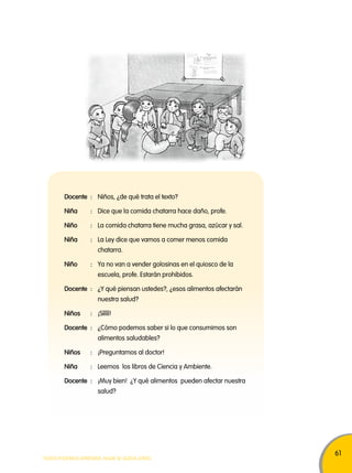 61 
Docente : Niños, ¿de qué trata el texto? 
Niña : Dice que la comida chatarra hace daño, profe. 
Niño : La comida chatarra tiene mucha grasa, azúcar y sal. 
Niña : La Ley dice que vamos a comer menos comida 
chatarra. 
Niño : Ya no van a vender golosinas en el quiosco de la 
escuela, profe. Estarán prohibidos. 
Docente : ¿Y qué piensan ustedes?, ¿esos alimentos afectarán 
nuestra salud? 
Niños : ¡Sííííí! 
Docente : ¿Cómo podemos saber si lo que consumimos son 
alimentos saludables? 
Niños : ¡Preguntamos al doctor! 
Niña : Leemos los libros de Ciencia y Ambiente. 
Docente : ¡Muy bien! ¿Y qué alimentos pueden afectar nuestra 
salud? 
TODOS PODEMOS APRENDER, NADIE SE QUEDA ATRÁS 
 