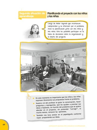 64 
Luego de haber logrado que reconozcan, 
comprendan y se interesen por el problema, 
inicié la planificación junto con mis niños y 
mis niñas. Esto les posibilitó participar en la 
toma de decisiones sobre la organización y 
el diseño del proyecto. 
Movilización nacional por la Mejora de los aprendizajes 
Segunda situación de 
aprendizaje: 
Planificando el proyecto con los niños 
y las niñas 
En este momento es importante que los niños y las niñas 
expresen libremente sus propuestas frente al problema. 
Nuestro rol del profesor es guiar la conversación, hacer 
preguntas y repreguntas, que les ayuden a precisar sus 
ideas e hipótesis, en función del problema que se quiere 
abordar en el proyecto, sin pretender “corregir”, ni 
mucho menos, censurar las opiniones. 
También nos toca anotar en el papelógrafo conforme 
vayan proponiendo sus ideas. 
 