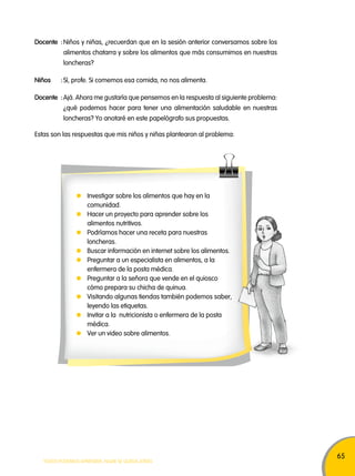 65 
Docente : Niños y niñas, ¿recuerdan que en la sesión anterior conversamos sobre los 
alimentos chatarra y sobre los alimentos que más consumimos en nuestras 
loncheras? 
Niños : Sí, profe. Si comemos esa comida, no nos alimenta. 
Docente : Ajá. Ahora me gustaría que pensemos en la respuesta al siguiente problema: 
¿qué podemos hacer para tener una alimentación saludable en nuestras 
loncheras? Yo anotaré en este papelógrafo sus propuestas. 
Estas son las respuestas que mis niños y niñas plantearon al problema: 
Investigar sobre los alimentos que hay en la 
comunidad. 
Hacer un proyecto para aprender sobre los 
alimentos nutritivos. 
Podríamos hacer una receta para nuestras 
loncheras. 
Buscar información en internet sobre los alimentos. 
Preguntar a un especialista en alimentos, a la 
enfermera de la posta médica. 
Preguntar a la señora que vende en el quiosco 
cómo prepara su chicha de quinua. 
Visitando algunas tiendas también podemos saber, 
leyendo las etiquetas. 
Invitar a la nutricionista o enfermera de la posta 
médica. 
Ver un video sobre alimentos. 
TODOS PODEMOS APRENDER, NADIE SE QUEDA ATRÁS 
 