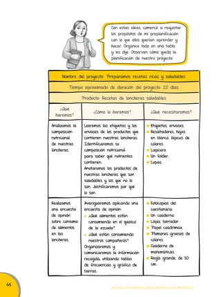 66 
Con estas ideas, comencé a reajustar 
los propósitos de mi preplanificación 
con lo que ellos querían aprender y 
hacer. Organicé todo en una tabla 
y les dije: Observen cómo quedó la 
planificación de nuestro proyecto: 
Nombre del proyecto: Preparamos recetas ricas y saludables 
Tiempo aproximado de duración del proyecto: 20 días 
Producto: Recetas de loncheras saludables 
¿Qué 
haremos? ¿Cómo lo haremos? ¿Qué necesitaremos? 
Analizamos la 
composición 
nutricional 
de nuestras 
loncheras. 
Leeremos las etiquetas y los 
envases de los productos que 
contienen nuestras loncheras. 
Identificaremos su 
composición nutricional 
para saber qué nutrientes 
contienen. 
Anotaremos los productos de 
nuestras loncheras que son 
saludables y los que no lo 
son. Justificaremos por qué 
lo son. 
Etiquetas, envases. 
Resaltadores, hojas 
en blanco, lápices de 
colores. 
Lapicero. 
Un folder. 
Lupas. 
Movilización nacional por la Mejora de los aprendizajes 
Realizamos 
una encuesta 
de opinión 
sobre consumo 
de alimentos 
en las 
loncheras. 
Averiguaremos aplicando una 
encuesta de opinión: 
¿Qué alimentos están 
consumiendo en el quiosco 
de la escuela? 
¿Qué están consumiendo 
nuestros compañeros? 
Organizaremos y 
comunicaremos la información 
recogida, utilizando tablas 
de frecuencias y gráfico de 
barras. 
Fotocopias del 
cuestionario. 
Un cuaderno. 
Lápiz, borrador. 
Papel cuadrimax. 
Plumones gruesos de 
colores. 
Cuaderno de 
matemáticas. 
Regla grande, de 50 
cm. 
 