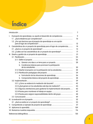 5 
Índice 
Introducción ................................................................................................................................ 7 
I. El proyecto de aprendizaje y su aporte al desarrollo de competencias ........................ 9 
1.1 ¿Qué entedemos por competencias? ........................................................................ 10 
1.2 ¿Por qué decimos que el proyecto de aprendizaje es una opción 
para el logro de competencias? ................................................................................. 12 
II. Características de un proyecto de aprendizaje para el logro de competencias .......... 14 
2.1 ¿Qué es un proyecto de aprendizaje? ....................................................................... 15 
2.2 ¿Cuáles son las características de un proyecto de aprendizaje? ........................... 17 
III. Diseño y gestión de un proyecto de aprendizaje ............................................................. 21 
3.1 Planificación .................................................................................................................. 25 
3.1.1 Definir el proyecto ............................................................................................... 26 
a. Generar una idea o un tema para un proyecto ........................................ 28 
b. Condiciones básicas para promover la participación 
de los estudiantes ......................................................................................... 30 
3.1.2 Diseñar el proyecto con la participación de los estudiantes .......................... 30 
3.1.3 Planificación pedagógica del proyecto ............................................................ 34 
a. Formulación de las situaciones de aprendizaje ........................................ 36 
b. Componentes básicos del proyecto de aprendizaje ................................ 38 
3.2 Implementación ............................................................................................................ 39 
3.2.1 ¿Cómo se evidencia la mediación del docente? ............................................. 42 
3.2.2 ¿Qué genera en los estudiantes este tipo de mediación? ............................. 43 
3.2.3 Algunas orientaciones para gestionar la implementación del proyecto ...... 43 
3.2.4 Pautas para monitorear el trabajo en equipo ................................................. 47 
3.2.5 Pautas para asignar responsabilidades dentro del grupo ............................ 48 
3.3 Comunicación ............................................................................................................... 49 
IV. La evaluación en el proyecto .............................................................................................. 52 
4.1 ¿Qué se evalúa en un proyecto de aprendizaje? ..................................................... 53 
V. Compartiendo un ejemplo de proyecto de aprendizaje ................................................. 57 
VI. Aplicamos lo aprendido ...................................................................................................... 109 
VII. Revisamos nuestras respuestas ........................................................................................ 116 
Referencias bibliográficas ......................................................................................................... 120 
TODOS PODEMOS APRENDER, NADIE SE QUEDA ATRÁS 
 