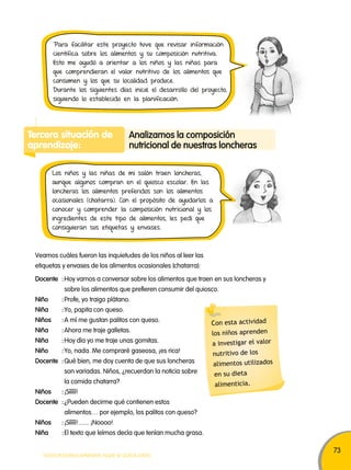 73 
Para facilitar este proyecto tuve que revisar información 
científica sobre los alimentos y su composición nutritiva. 
Esto me ayudó a orientar a los niños y las niñas para 
que comprendieran el valor nutritivo de los alimentos que 
consumen y los que su localidad produce. 
Durante los siguientes días inicié el desarrollo del proyecto, 
siguiendo lo establecido en la planificación. 
Tercera situación de 
aprendizaje: 
Analizamos la composición 
nutricional de nuestras loncheras 
Los niños y las niñas de mi salón traen loncheras, 
aunque algunos compran en el quiosco escolar. En las 
loncheras los alimentos preferidos son los alimentos 
ocasionales (chatarra). Con el propósito de ayudarlos a 
conocer y comprender la composición nutricional y los 
ingredientes de este tipo de alimentos, les pedí que 
consiguieran sus etiquetas y envases. 
Docente : Hoy vamos a conversar sobre los alimentos que traen en sus loncheras y 
sobre los alimentos que prefieren consumir del quiosco. 
Niño : Profe, yo traigo plátano. 
Niña : Yo, papita con queso. 
Niños : A mí me gustan palitos con queso. 
Niña : Ahora me traje galletas. 
Niña : Hoy día yo me traje unas gomitas. 
Niño : Yo, nada. Me compraré gaseosa, ¡es rica! 
Docente : Qué bien, me doy cuenta de que sus loncheras 
son variadas. Niños, ¿recuerdan la noticia sobre 
la comida chatarra? 
Niños : ¡Sííííí! 
Docente : ¿Pueden decirme qué contienen estos 
alimentos… por ejemplo, los palitos con queso? 
Niños : ¡Sííííí! ...... ¡Noooo! 
Niña : El texto que leímos decía que tenían mucha grasa. 
TODOS PODEMOS APRENDER, NADIE SE QUEDA ATRÁS 
Con esta actividad 
los niños aprenden 
a investigar el valor 
nutritivo de los 
alimentos utilizados 
en su dieta 
alimenticia. 
Veamos cuáles fueron las inquietudes de los niños al leer las 
etiquetas y envases de los alimentos ocasionales (chatarra): 
 