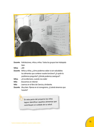 75 
Docente : Felicitaciones, niños y niñas. Todos los grupos han trabajado 
bien. 
Niños : ¡Sííí! 
Docente : Niños y niñas, ¿cómo podemos saber si son saludables 
los alimentos que contiene nuestra lonchera? ¿A quién le 
podríamos preguntar? ¿Dónde podemos averiguar? 
Niños : ¡A la enfermera, cuando nos visite! 
Niña : Buscamos en internet. 
Niño : Leemos en el libro de Ciencia y Ambiente. 
Docente : Muy bien. Fíjense en el cronograma: ¿Cuándo tenemos que 
hacerlo? 
En esta parte del proyecto los niños 
logran identificar aquellos alimentos que 
contribuyen al cuidado de su salud. 
TODOS PODEMOS APRENDER, NADIE SE QUEDA ATRÁS 
 