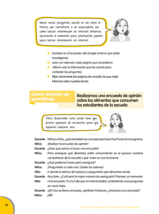76 
Hacer estas preguntas suscitó en los niños el 
interés por consultarle a un especialista, así 
como buscar información en internet. Entonces 
aproveché el momento para plantearles pautas 
para buscar información en internet. 
Escriban en el buscador del Google el tema que están 
investigando. 
Lean con atención cada página que consultaron. 
Utilicen solo la información que les servirá para 
contestar las preguntas. 
Elijan únicamente tres páginas de consulta, las que mejor 
informan sobre nuestros temas. 
Cuarta situación de 
aprendizaje: 
Realizamos una encuesta de opinión 
sobre los alimentos que consumen 
los estudiantes de la escuela 
Para desarrollar esta sesión tuve que 
prever ejemplos de encuestas para que 
supieran elaborar una. 
Docente : Niños y niñas, ¿qué actividad nos corresponde hacer hoy? Lean el cronograma. 
Niños : ¡Realizar la encuesta de opinión! 
Docente : ¿Para qué vamos a hacer una encuesta? 
Niños : Para averiguar qué alimentos están consumiendo en el quiosco nuestros 
compañeros de la escuela y qué traen en sus loncheras. 
Docente : ¿Qué podemos hacer para averiguar? 
Niños : ¡Preguntarle a cada uno! ¡Visitar los salones! 
Niño : Ir donde la señora del quiosco y preguntarle qué alimentos vende. 
Docente : Muy bien. ¿Cuál sería la mejor manera de averiguarlo? Piensen un momento. 
Niño : Una encuesta. Yo vi un día que mi mamá estaba contestando unas preguntas 
Movilización nacional por la Mejora de los aprendizajes 
en unas hojas. 
Docente : ¡Ah! Eso se llama encuesta, ¡perfecto! Entonces, ¿hacemos una encuesta? 
Niños :¡Síííí! 
 