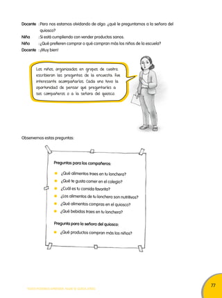 77 
Docente : Pero nos estamos olvidando de algo: ¿qué le preguntamos a la señora del 
quiosco? 
Niña : Si está cumpliendo con vender productos sanos. 
Niño : ¿Qué prefieren comprar o qué compran más los niños de la escuela? 
Docente : ¡Muy bien! 
Los niños, organizados en grupos de cuatro, 
escribieron las preguntas de la encuesta. Fue 
interesante acompañarlos. Cada uno tuvo la 
oportunidad de pensar qué preguntarles a 
sus compañeros o a la señora del quiosco. 
Observemos estas preguntas: 
Preguntas para los compañeros: 
¿Qué alimentos traes en tu lonchera? 
¿Qué te gusta comer en el colegio? 
¿Cuál es tu comida favorita? 
¿Los alimentos de tu lonchera son nutritivos? 
¿Qué alimentos compras en el quiosco? 
¿Qué bebidas traes en tu lonchera? 
Pregunta para la señora del quiosco: 
¿Qué productos compran más los niños? 
TODOS PODEMOS APRENDER, NADIE SE QUEDA ATRÁS 
 