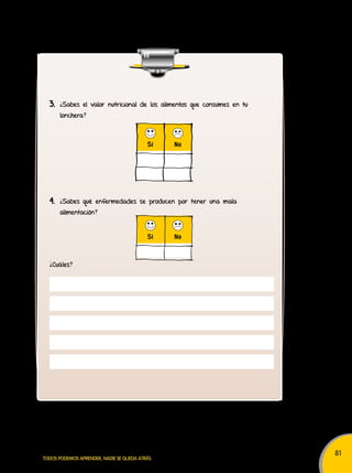 81 
3. ¿Sabes el valor nutricional de los alimentos que consumes en tu 
lonchera? 
Sí No 
4. ¿Sabes qué enfermedades se producen por tener una mala 
alimentación? 
¿Cuáles? 
Sí No 
TODOS PODEMOS APRENDER, NADIE SE QUEDA ATRÁS 
 