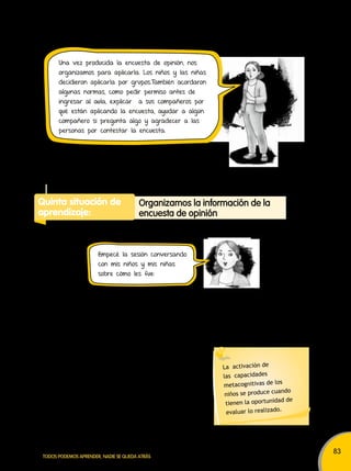 83 
Una vez producida la encuesta de opinión, nos 
organizamos para aplicarla. Los niños y las niñas 
decidieron aplicarla por grupos.También acordaron 
algunas normas, como pedir permiso antes de 
ingresar al aula, explicar a sus compañeros por 
qué están aplicando la encuesta, ayudar a algún 
compañero si pregunta algo y agradecer a las 
personas por contestar la encuesta. 
Quinta situación de 
aprendizaje: 
organizamos la información de la 
encuesta de opinión 
Docente : Niños y niñas, ¿cómo les fue en la aplicación de la 
encuesta? ¿Qué les pareció lo más difícil? ¿Cómo pueden 
mejorar la próxima vez que apliquen una encuesta? 
¿Quién puede decirme qué hacemos con las respuestas? 
¿Cómo las organizamos? 
Niño : Podríamos contar cuántos niños han marcado una 
respuesta. 
Niña : ¡Sí, y con eso hacemos tablas! 
Docente : Muy buena idea. 
Utilicen su libro de matemáticas. 
TODOS PODEMOS APRENDER, NADIE SE QUEDA ATRÁS 
La activación de 
las capacidades 
metacognitivas de los 
niños se produce cuando 
tienen la oportunidad de 
evaluar lo realizado. 
Empecé la sesión conversando 
con mis niños y mis niñas 
sobre cómo les fue: 
 