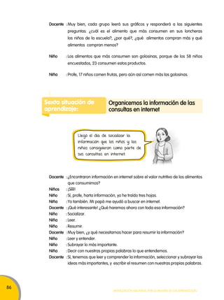 86 
Docente : Muy bien, cada grupo leerá sus gráficos y responderá a las siguientes 
preguntas: ¿cuál es el alimento que más consumen en sus loncheras 
los niños de la escuela?, ¿por qué?, ¿qué alimentos compran más y qué 
alimentos compran menos? 
Niño : Los alimentos que más consumen son golosinas, porque de los 58 niños 
encuestados, 23 consumen estos productos. 
Niña : Profe, 17 niños comen frutas, pero aún así comen más las golosinas. 
Sexta situación de 
aprendizaje: 
organicemos la información de las 
consultas en internet 
Llegó el día de socializar la 
información que los niños y las 
niñas consiguieron como parte de 
sus consultas en internet. 
Docente : ¿Encontraron información en internet sobre el valor nutritivo de los alimentos 
Movilización nacional por la Mejora de los aprendizajes 
que consumimos? 
Niños : ¡Síííí! 
Niño : Sí, profe, harta información, yo he traído tres hojas. 
Niña : Yo también. Mi papá me ayudó a buscar en internet. 
Docente : ¡Qué interesante! ¿Qué haremos ahora con toda esa información? 
Niño : Socializar. 
Niña : Leer. 
Niño : Resumir. 
Docente : Muy bien, ¿y qué necesitamos hacer para resumir la información? 
Niño : Leer y entender. 
Niño : Subrayar lo más importante. 
Niña : Decir con nuestras propias palabras lo que entendemos. 
Docente : Sí, tenemos que leer y comprender la información, seleccionar y subrayar las 
ideas más importantes, y escribir el resumen con nuestras propias palabras. 
 