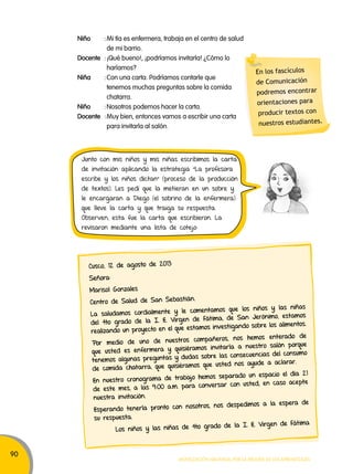 90 
Niño : Mi tía es enfermera, trabaja en el centro de salud 
Junto con mis niños y mis niñas escribimos la carta 
de invitación aplicando la estrategia “La profesora 
escribe y los niños dictan” (proceso de la producción 
de textos). Les pedí que la metieran en un sobre y 
le encargaran a Diego (el sobrino de la enfermera) 
que lleve la carta y que traiga su respuesta. 
Observen, esta fue la carta que escribieron. La 
revisaron mediante una lista de cotejo: 
Movilización nacional por la Mejora de los aprendizajes 
de mi barrio. 
Docente : ¡Qué bueno!, ¡podríamos invitarla! ¿Cómo lo 
haríamos? 
Niña : Con una carta. Podríamos contarle que 
tenemos muchas preguntas sobre la comida 
chatarra. 
Niño : Nosotros podemos hacer la carta. 
Docente : Muy bien, entonces vamos a escribir una carta 
para invitarla al salón. 
En los fascículos 
de Comunicación 
podremos encontrar 
orientaciones para 
producir textos con 
nuestros estudiantes. 
Cusco, 12 de agosto de 2013 
Señora: 
Marisol Gonzales 
Centro de Salud de San Sebastián. 
La saludamos cordialmente y le comentamos que los niños y las niñas 
del 4to grado de la I. E. Virgen de Fátima, de San Jerónimo, estamos 
realizando un proyecto en el que estamos investigando sobre los alimentos. 
Por medio de uno de nuestros compañeros, nos hemos enterado de 
que usted es enfermera y quisiéramos invitarla a nuestro salón porque 
tenemos algunas preguntas y dudas sobre las consecuencias del consumo 
de comida chatarra, que quisiéramos que usted nos ayude a aclarar. 
En nuestro cronograma de trabajo hemos separado un espacio el día 21 
de este mes, a las 9:00 a.m. para conversar con usted, en caso acepte 
nuestra invitación. 
Esperando tenerla pronto con nosotros, nos despedimos a la espera de 
su respuesta. 
Los niños y las niñas de 4to grado de la I. E. Virgen de Fát ima 
 