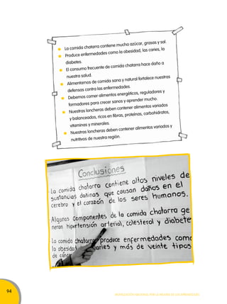 94 
La comida chatarra contiene mucha azúcar, grasas y sal. 
Produce enfermedades como la obesidad, las caries, la 
diabetes. 
El consumo frecuente de comida chatarra hace daño a 
nuestra salud. 
Alimentarnos de comida sana y natural fortalece nuestras 
defensas contra las enfermedades. 
Debemos comer alimentos energéticos, reguladores y 
formadores para crecer sanos y aprender mucho. 
Nuestras loncheras deben contener alimentos variados 
y balanceados, ricos en fibras, proteínas, carbohidratos, 
vitaminas y minerales. 
Nuestras loncheras deben contener alimentos variados y 
nutritivos de nuestra región. 
Movilización nacional por la Mejora de los aprendizajes 
 