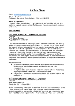 C.V Paul Elston
Email: elstonation@hotmail.co.uk
Tel: 07714333791
Address: 8 Branksome Road, Swindon, Wiltshire, SN253HQ
Areas of experience:
Logistics, Project management, I.T, Administration, phone support, Face to face
customer support, problem solving, Training, over 9 years’ experience in customer
I.T support.
Employment
CustomerSolutions I.T IntegrationEngineer
City Link
Field Based (Swindon)
August 2012- December 2014
City Link was one of the UK’s leading Courier Companies. Within this role my duty
was to monitor and manage incoming requests for Customer’s I.T solutions. When
the request had been authorized it was then my duty to manage the setup process
from start to finish with support roles after implementation. Since nearly every
customer had a different request it involved a lot of outside of the box thinking to
provide the best solution possible for the customer that could streamline their
dispatch process. Another part of the role was being 3rd line support for the I.T
service desk and resolving the issues that were escalated to us. This involved either
visiting the customer site or resolving more complex issues via phone/emails/remote
assistance.
Key Achievements
 Improve my knowledge base across the board with all the relevant systems
allowing me to operate independently with little involvement from
management.
 To implement the return hardware procedure which resulted in the company
regaining and saving over £250,000’s worth of hardware.
 Training the I.T service on problem management and technical fixes for our
applications.

CustomerSolutions FieldService Engineer
City Link
Field Based (Swindon)
September 2011 – August 2012
A field based role my duties were to attend site visits that had been arranged for me
by the administrators. These would be to install and implement new dispatch
systems on customer site and also train the staff on how to use the software. Also
there would be visits to repair/reinstall software/hardware if there had been faults
 