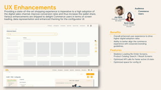 UX Enhancements
Providing a state-of-the-art shopping experience is imperative to a high adoption of
the digital sales channel, improve conversion rates and thus increase the wallet share.
Various enhancements are shipped to delight Commerce users in terms of screen
loading, data representation and enhanced theming for the configurator UI.
Benefits
• Overall enhanced user experience to drive
higher digital adoption rates
• Ability to better align the commerce
experience with corporate branding
guidelines.
Features
• Skeleton Loading Re-Order Screens,
Product Catalog, Search / Result Screens
• Optimized API calls for faster active UI state
• Optimized space for config UI
Audience
• Commerce
Users
Joe Wills
Customer / Distributor
Biz Admin
Sarah Smith
Customer / Distributor
End User
 
