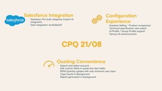 Configuration
Experience
• Assistive Selling - Product comparison
• Technical specification view switch
• UI Profile / Group Profile support
• Various UI enhancements
Quoting Convenience
• Search and select account
• Edit custom fields in quote line-item table
• BOM Quantity update with only minimum user input
• Copy Quote in Background
• Report generation in background
Salesforce Integration
§ Seamless, Pre-built, Adaptive, Instant UI
integration
§ Data integration via MuleSoft
 