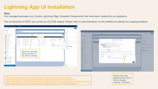 Note:
Our managed packages are Custom Lightning Page Template Components that have been created by our engineers.
The screenshots of SFDC are current as of 21/08 release. Please refer to documentation on the Salesforce website for ongoing updates.
Lightning App UI Installation
https://help.salesforce.com/articleView?id=lightning_app_builder_overview.htm&type=0
https://help.salesforce.com/articleView?id=lightning_page_components_custom.htm&type=0
https://help.salesforce.com/articleView?id=lightning_page_components_use_expressions_for_labels.htm&type=0
https://help.salesforce.com/articleView?id=lightning_page_getting_into_salesforce1.htm&type=0
Add and customise
tab for Quotes on
the SFDC interface
Please note when
selecting Form Factor
that we support
Desktop, not Phone.
 