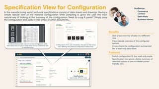 Specification View for Configuration
In the manufacturing world, technical specifications consist of data sheets and drawings. Having a
simple tabular view of the material configuration while compiling it, gives the user the most
natural way of looking at the summary of the configuration. Need to copy & paste? Simply copy
the configuration and paste it into email, or other documents…
Benefits
• Give a fast overview of data, in a different
view
• Clean tabular overview of the configured
options
• Cross-check the configuration summarized
like a read-only data sheet
Features
• Switch configuration UI to a read-only mode
• Specification view gives a better summary of
selected options in one scrollable printer
friendly view.
Audience
• Commerce
Contact
• Sales Reps
• Business Admins
Configuration UI for user interaction, focused on the actual
work defining the material configuration (data entry)
Condensed and simple view of current configuration work.
View (data read & copy) in data sheet form as traditional view
in manufacturing
View Switcher
Same data, different view
 