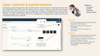 User control & performance
Configuring quickly through the quote is enhanced by further support of having the option that
the configuration will call the back-end system only on request. It may be useful that once several
fields have been edited, that the user will trigger the roundtrip call collectively by choice. Either
because the entire configuration should be reloaded or because the field is the only field that
needed an update after coming back to the configuration. Configuration update may now be
controlled by the user on demand.
Benefits
• Speed up configuration process with always
accurate ERP-backed data
• Reducing round-trips for many items
individually
• Save time for the user and improve
productivity
Features
• Labels each attribute as Edited if it has been
changed and no round-trip happened
• User can trigger an update of workspace to
send all UI changes in one go.
• Decreased amount of backend calls, make
also complex models fast and safely
configurable
Audience
• Commerce
Contact
• Sales Reps
• Business Admins
User gets information
about edited values
Config Update on
Demand
 