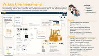 Various UI enhancements
Business admins and sales users experience a bunch of enhancements providing more flexibility
in customizing the UI. Sales users will find a further evolution of the UI with easier navigation,
consuming information more intuitively and optimized screen usage.
Benefits
• Overall increased user experience
during configuration
• Providing a more responsive experience
• Ability to better align the commerce
experience with corporate branding
guidelines
• Better representation of currency with
adequate decimal support
Features
• Default profile settings for new user creation
• Complete settings for UI customization
• Hiding / Disabling tools and items
• Calendar week on Date Control
• Overall space and font harmonization
• Help panel control, access and information
• Config navigation with clear separation
between invalid and incomplete
configuration
• Various alignments
Audience
• Commerce
Contact
• Sales Reps
• Business Admins
Calendar
week
Alignment
micro
actions
Error vs
Mandatory
Space optimization &
help launch points
Error message
Tools
provisioning
 