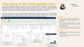 Fast entry of line-item specific data
A lot of the information entry is a tedious work for a sales person, but needs to be done. Many
times that information is data entry such as tender specific info to a line item, some additional
flags, and so on. Hence anything that helps the sales person entering this information as easy as
possible is via the quote’s line-item table without changing the screen for each item.
This release will allow users to customise what details they would need shown on the quotation
page. Particularly for unique sales attribute items within product details, such customisation
would be additionally useful. See below some customization examples possible:
Benefits
• Enhanced line-item data entry speed and
readability for overall improvement in user
productivity
• The user may adjust table columns to show
more product details without having to click
into each line item
• Having details shown on the lines allows for
an easier overview of items on the quotation
Features
• Flexibility to change settings of column and
action button.
• Action buttons are now all moved to the left
of each line item.
Audience
• Sales Reps
Sales item information & data
processed by scripts
Mark line items for
additional production
processes, e.g. ETO
Customize line-item view with
any Additional Sales Item
Attribute
Reference tender document
line-item identifier with line-
item position
 