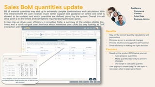 Sales BoM quantities update
Bill of material quantities may end up in extremely complex combinations and calculations. With
this enhancement the user receives much better support and guidance on where and what is
allowed to be updated and which quantities are defined purely by the system. Overall this will
drive down a lot the errors and corrections required during the sales cycle.
A new pop-up drives user efficiency in providing firstly, a summary of the update-eligible line-
items and a quick-to-goal user interface which minimizes user clicks by only looking at ONE
interaction with the system
Benefits
• Rely on the correct quantity calculations and
permissions
• Eliminate errors in accidental changes
• Provide intuitive and supportive QTY control
• Drive efficiency in making the right decision
Features
• Based on the product BOM setup you can
• Auto propose quantities
• Make quantity read-only to prevent
changes
• Use script to calculate quantity
• User pop-up is shown only if a user input is
necessary, else no pop-up is shown.
Audience
• Commerce
Contact
• Sales Reps
• Business Admins
Bill of Material Factors and Permissions are consider
according Product BoM explosion set up and the user
gets assisted
 