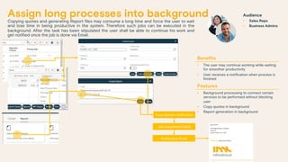 Assign long processes into background
Copying quotes and generating Report files may consume a long time and force the user to wait
and lose time in being productive in the system. Therefore such jobs can be executed in the
background. After the task has been stipulated the user shall be able to continue his work and
get notified once the job is done via Email.
Benefits
• The user may continue working while waiting
for smoother productivity
• User receives a notification when process is
finished
Features
• Background processing to connect certain
services to be performed without blocking
user
• Copy quotes in background
• Report generation in background
Notification Email
Issue System notification
Job completed/failed
Audience
• Sales Reps
• Business Admins
 