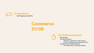 UX Enhancements
§ Rebranding
§ UX improvements
§ Skeleton Loading Re-Order Screens,
Product Catalog, Search/Result Screens
§ Configurator UI Enhancements
§ Less White Space, Theming changes
Commerce
§ Self-Registration (BETA)
 