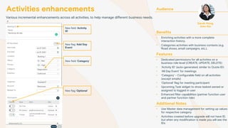 Activities enhancements
Various incremental enhancements across all activities, to help manage different business needs.
Audience
Benefits
• Enriching activities with a more complete
interaction history.
• Categories activities with business contexts (e.g.
Road shows, email campaigns, etc.).
Features
• Dedicated permissions for all activities on a
business role level (CREATE, UPDATE, DELETE)
• ‘Activity ID’ (auto-generated; similar to Quote ID)
• ‘All Day Event’ for meetings
• ‘Category’ - Configurable field on all activities
(except emails)
• ‘Optional’ flag for meeting participant
• Upcoming Task widget to show tasked owned or
assigned to logged in user
• Enhanced filter capabilities (partner function user
and partner function role)
Additional Notes
• Use Master data management for setting up values
for respective category
• Activities created before upgrade will not have ID,
but when any modification is made you will see the
IDs
Sarah Hong
Sales Rep
New flag ‘Add Day
Event’
New flag ‘Optional’
New field ‘Category’
New field ‘Activity
ID’
 