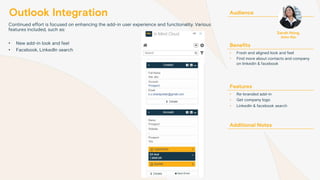 Outlook Integration
Continued effort is focused on enhancing the add-in user experience and functionality. Various
features included, such as:
• New add-in look and feel
• Facebook, LinkedIn search
Audience
Benefits
• Fresh and aligned look and feel
• Find more about contacts and company
on linkedin & facebook
Features
• Re-branded add-in
• Get company logo
• LinkedIn & facebook search
Additional Notes
Sarah Hong
Sales Rep
 