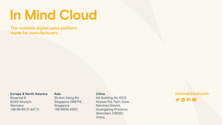 Europe & North America
Rosental 6
80331 Munich,
Germany
+49 89 69 31 447 0
China
A8 Building, No.1002
Keyuan Rd, Tech Zone,
Nanshan District,
Guangdong Province,
Shenzhen, 518057,
China
Asia
35 Ann Siang Rd
Singapore 069714,
Singapore
+65 6908 4350
inmindcloud.com
In Mind Cloud
The scalable digital sales platform
made for manufacturers
 