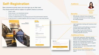 Self-Registration
New commerce portal users can now sign up on their own!
The email entered will be subject to system checks to ensure:
- Email is valid
- Email domain is not blacklisted domain
- Email is not tied to an existing User
- Contact is added/linked to an existing Account if the email domain matches
- A new Account is created together with the contact if it is a new email domain
Audience
Benefits
• Effortlessly onboard new prospects
• Leverage Commerce as a new channel
for inbound leads
Features
• Light registration starting with business email
validation
• Verified business email address to maintain /
increase data quality within CRM.
• Built-in logic to use email domain to
associate the right account, to avoid
creating duplicate accounts.
Additional Notes
• Enable Self-registration, Maintain default
values for Sales Organization, Distribution
Channel, division, currency for new accounts
• Maintain list of blacklisted domains; for
example, you may not want users to register
with personal or fake emails
• Implementation tip: List of disposable email
provider domains
https://gist.github.com/michenriksen/8710649
• Maintain domain field on Account for better
match
Sarah Smith
Customer /
Distributor
End User
 