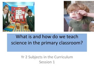 What is and how do we teach
science in the primary classroom?
Yr 2 Subjects in the Curriculum
Session 1
 