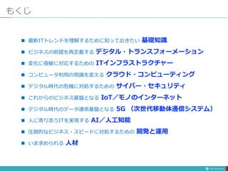 もくじ
 最新ITトレンドを理解するために知っておきたい 基礎知識
 ビジネスの前提を再定義する デジタル・トランスフォーメーション
 変化に俊敏に対応するための ITインフラストラクチャー
 コンピュータ利用の常識を変える クラウド・コンピューティング
 デジタル時代の危機に対処するための サイバー・セキュリティ
 これからのビジネス基盤となる IoT／モノのインターネット
 デジタル時代のデータ連係基盤となる 5G （次世代移動体通信システム）
 人に寄り添うITを実現する AI／人工知能
 圧倒的なビジネス・スピードに対処するための 開発と運用
 いま求められる 人材
 