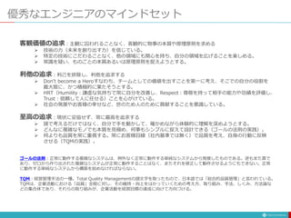 優秀なエンジニアのマインドセット
客観価値の追求：主観に囚われることなく、客観的に物事の本質や原理原則を求める
 技術の力（未来を創り出す力）を信じている。
 特定の技術にこだわることなく、他の領域にも関心を持ち、自分の領域を広げることを楽しめる。
 常識を疑い、ものごとの本質あるいは原理原則を捉えようとする。
利他の追求：利己を排除し、利他を追求する
 Don’t become a Heroすなわち、チームとしての価値を出すことを第一に考え、そこでの自分の役割を
最大限に、かつ積極的に果たそうとする。
 HRT（Humility：謙虚な気持ちで常に自分を改善し、Respect：尊敬を持って相手の能力や功績を評価し、
Trust：信頼して人に任せる）ことを心がけている。
 社会の発展やお客様の幸せなど、世のため人のために貢献することを意識している。
至高の追求：現状に妥協せず、常に最高を追求する
 頭で考えるだけではなく、自分で手を動かして、確かめながら体験的に理解を深めようとする。
 どんなに複雑なモノでも本質を見極め、何事もシンプルに捉えて設計できる（ゴールの法則の実践）。
 何よりも品質を常に重視する。常にお客様目線（社内基準では無く）で品質を考え、自身の行動に反映
させる（TQMの実践）。
ゴールの法則：正常に動作する複雑なシステムは、例外なく正常に動作する単純なシステムから発展したものである。逆もまた真で
あり、ゼロから作り出された複雑なシステムが正常に動作することはなく、またそれを修正して動作させるようにもできない。正常
に動作する単純なシステムから構築を始めなければならない。
TQM：経営管理手法の一種。Total Quality Managementの頭文字を取ったもので、日本語では「総合的品質管理」と言われている。
TQMは、企業活動における「品質」全般に対し、その維持・向上をはかっていくための考え方、取り組み、手法、しくみ、方法論な
どの集合体であり、それらの取り組みが、企業活動を経営目標の達成に向けて方向づける。
 