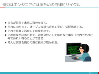 優秀なエンジニアになるための自律的サイクル
 自らが目指す未来の自分を描く。
 それに向かって、オープンな場も含めて学び、切磋琢磨する。
 それを現業に活かして成果を出す。
 その成果が認められて、得意分野として新たな仕事を（社内であれ社
外であれ）得ることができる。
 そんな実践を通じて更に技術が磨かれる。
 