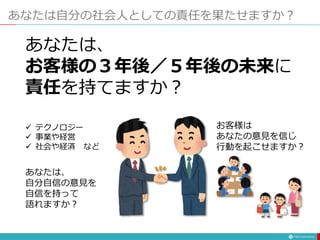 あなたは自分の社会人としての責任を果たせますか？
あなたは、
お客様の３年後／５年後の未来に
責任を持てますか？
 テクノロジー
 事業や経営
 社会や経済 など
あなたは、
自分自信の意見を
自信を持って
語れますか？
お客様は
あなたの意見を信じ
行動を起こせますか？
 