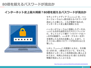 80億を超えるパスワードが流出か
セキュリティメディア『CyberNews』は、ハッ
カーフォーラムに80億を超えるパスワードが
流出したと報じた。これが事実であれば、
インターネット史上最大規模となる
ハッカーがフォーラムに投稿したデータは、
100GBにものぼる超巨大なテキストファイル
だ。そしてコメント欄で「パスワードは6～
20文字の範囲で、ASCII文字（アスキー文字）
を使用したもののみ収集した」と述べ、リ
ストには820億のパスワードが含まれると主
張した。
しかし『CyberNews』の調査によると、その数
は10分の1の、84億ほどだという。それでも、
世界のインターネット利用者は約47億人とさ
れており、利用人口のおよそ2倍にものぼる
情報が流出したことになる
インターネット史上最大規模？80億を超えるパスワードが流出か
https://news.yahoo.co.jp/articles/efbb3cb5f22ca32cfb16e8d4c1ab81b46e8e18fa
 