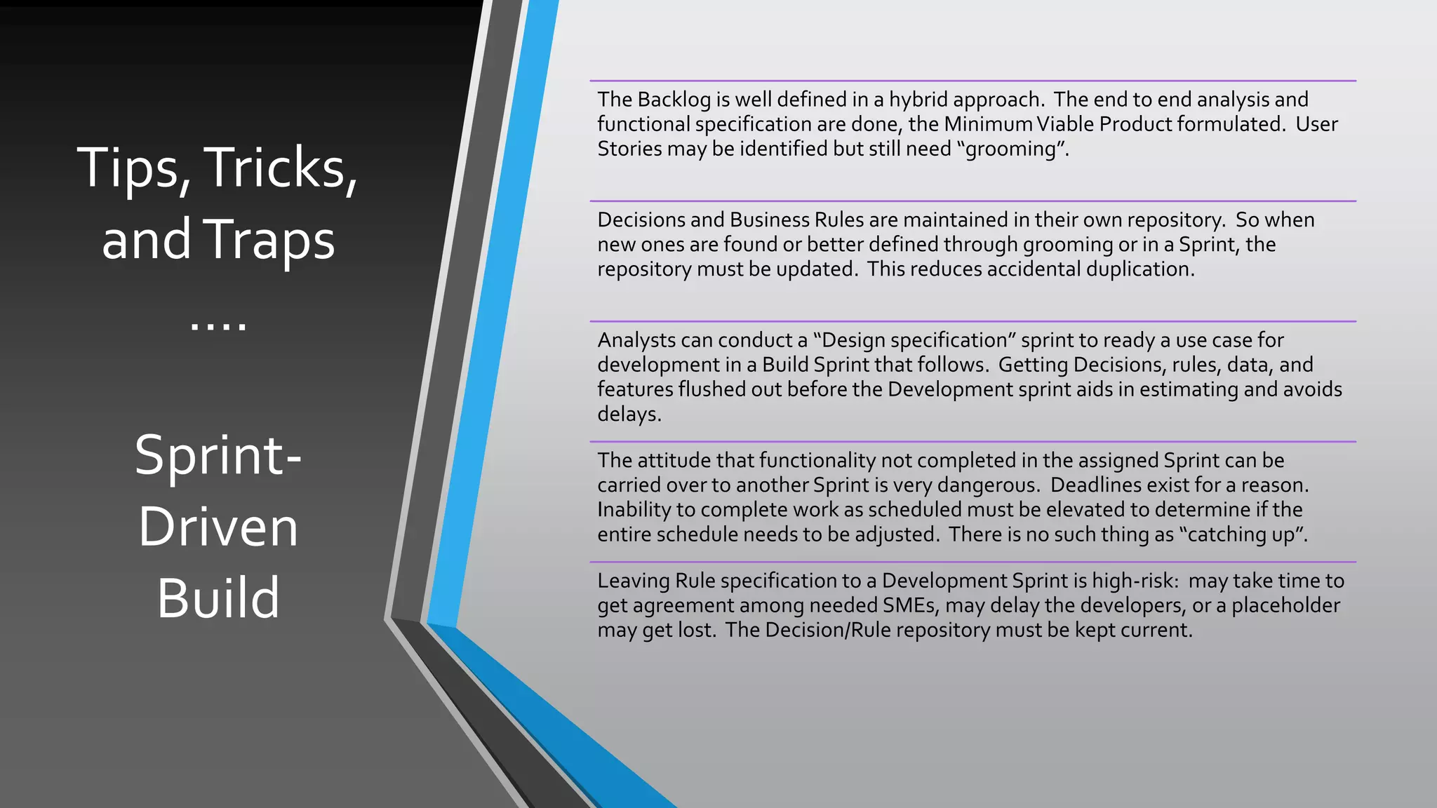 Tips,Tricks,
andTraps
….
Sprint-
Driven
Build
The Backlog is well defined in a hybrid approach. The end to end analysis and
functional specification are done, the MinimumViable Product formulated. User
Stories may be identified but still need “grooming”.
Decisions and Business Rules are maintained in their own repository. So when
new ones are found or better defined through grooming or in a Sprint, the
repository must be updated. This reduces accidental duplication.
Analysts can conduct a “Design specification” sprint to ready a use case for
development in a Build Sprint that follows. Getting Decisions, rules, data, and
features flushed out before the Development sprint aids in estimating and avoids
delays.
The attitude that functionality not completed in the assigned Sprint can be
carried over to another Sprint is very dangerous. Deadlines exist for a reason.
Inability to complete work as scheduled must be elevated to determine if the
entire schedule needs to be adjusted. There is no such thing as “catching up”.
Leaving Rule specification to a Development Sprint is high-risk: may take time to
get agreement among needed SMEs, may delay the developers, or a placeholder
may get lost. The Decision/Rule repository must be kept current.
 