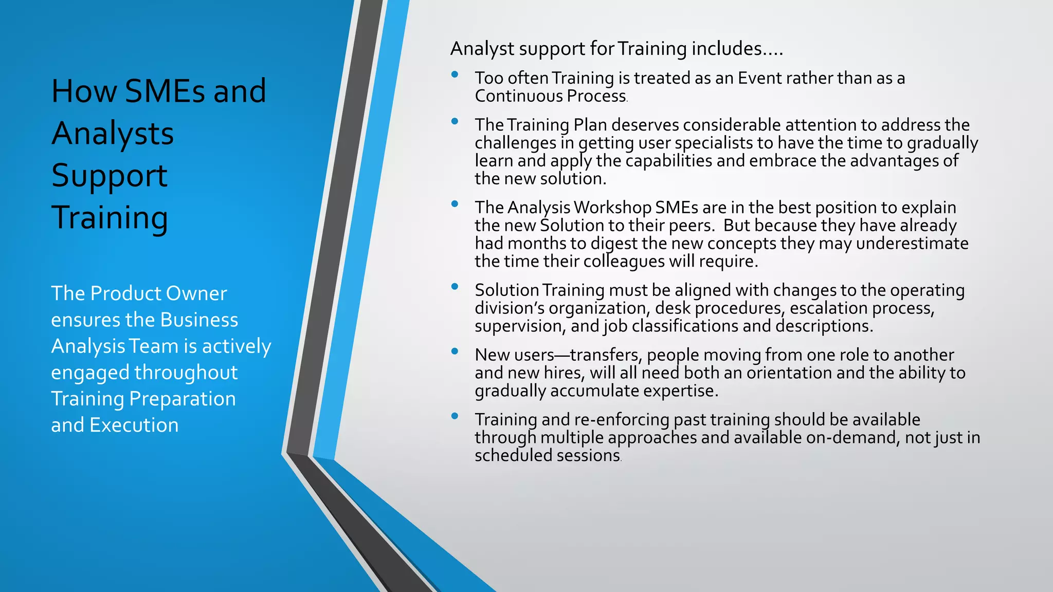 How SMEs and
Analysts
Support
Training
The Product Owner
ensures the Business
AnalysisTeam is actively
engaged throughout
Training Preparation
and Execution
Analyst support forTraining includes….
• Too oftenTraining is treated as an Event rather than as a
Continuous Process.
• TheTraining Plan deserves considerable attention to address the
challenges in getting user specialists to have the time to gradually
learn and apply the capabilities and embrace the advantages of
the new solution.
• The AnalysisWorkshop SMEs are in the best position to explain
the new Solution to their peers. But because they have already
had months to digest the new concepts they may underestimate
the time their colleagues will require.
• SolutionTraining must be aligned with changes to the operating
division’s organization, desk procedures, escalation process,
supervision, and job classifications and descriptions.
• New users—transfers, people moving from one role to another
and new hires, will all need both an orientation and the ability to
gradually accumulate expertise.
• Training and re-enforcing past training should be available
through multiple approaches and available on-demand, not just in
scheduled sessions.
 
