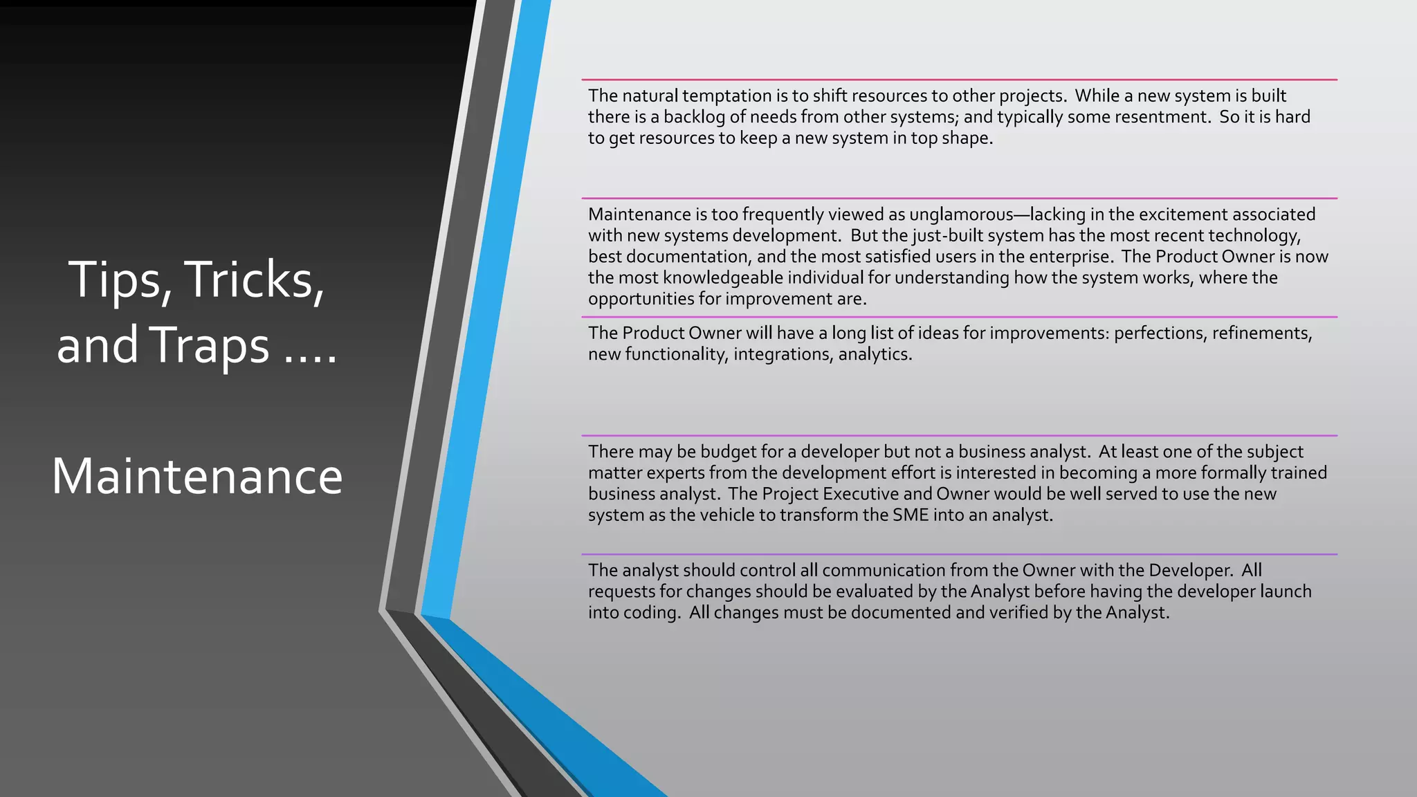 Tips,Tricks,
andTraps ….
Maintenance
The natural temptation is to shift resources to other projects. While a new system is built
there is a backlog of needs from other systems; and typically some resentment. So it is hard
to get resources to keep a new system in top shape.
Maintenance is too frequently viewed as unglamorous—lacking in the excitement associated
with new systems development. But the just-built system has the most recent technology,
best documentation, and the most satisfied users in the enterprise. The Product Owner is now
the most knowledgeable individual for understanding how the system works, where the
opportunities for improvement are.
The Product Owner will have a long list of ideas for improvements: perfections, refinements,
new functionality, integrations, analytics.
There may be budget for a developer but not a business analyst. At least one of the subject
matter experts from the development effort is interested in becoming a more formally trained
business analyst. The Project Executive and Owner would be well served to use the new
system as the vehicle to transform the SME into an analyst.
The analyst should control all communication from the Owner with the Developer. All
requests for changes should be evaluated by the Analyst before having the developer launch
into coding. All changes must be documented and verified by the Analyst.
 