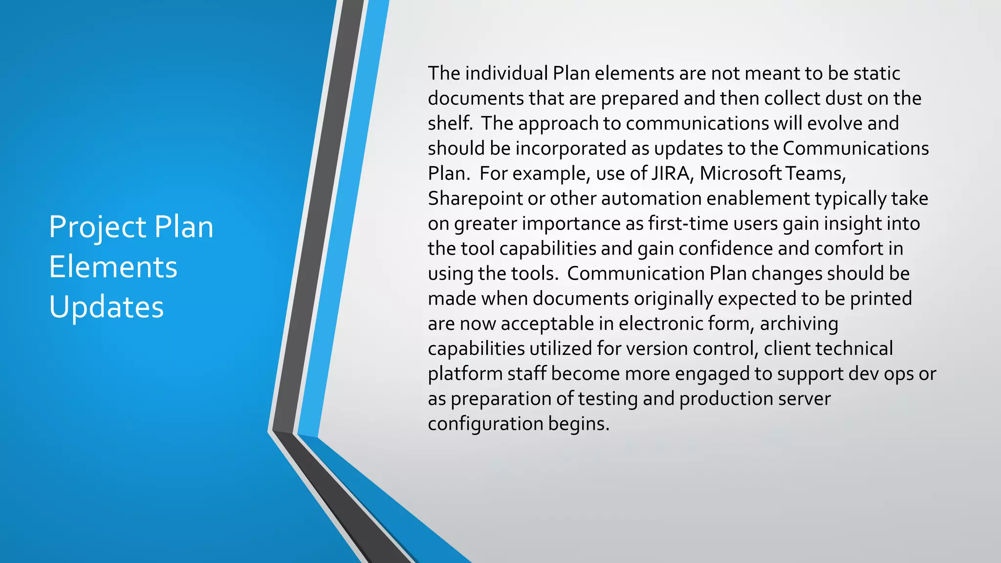 Project Plan
Elements
Updates
The individual Plan elements are not meant to be static
documents that are prepared and then collect dust on the
shelf. The approach to communications will evolve and
should be incorporated as updates to the Communications
Plan. For example, use of JIRA, MicrosoftTeams,
Sharepoint or other automation enablement typically take
on greater importance as first-time users gain insight into
the tool capabilities and gain confidence and comfort in
using the tools. Communication Plan changes should be
made when documents originally expected to be printed
are now acceptable in electronic form, archiving
capabilities utilized for version control, client technical
platform staff become more engaged to support dev ops or
as preparation of testing and production server
configuration begins.
 