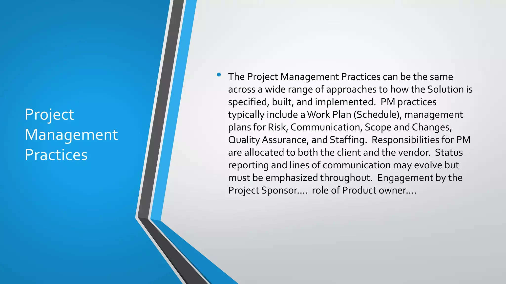 Project
Management
Practices
• The Project Management Practices can be the same
across a wide range of approaches to how the Solution is
specified, built, and implemented. PM practices
typically include aWork Plan (Schedule), management
plans for Risk, Communication, Scope and Changes,
Quality Assurance, and Staffing. Responsibilities for PM
are allocated to both the client and the vendor. Status
reporting and lines of communication may evolve but
must be emphasized throughout. Engagement by the
Project Sponsor.... role of Product owner....
 