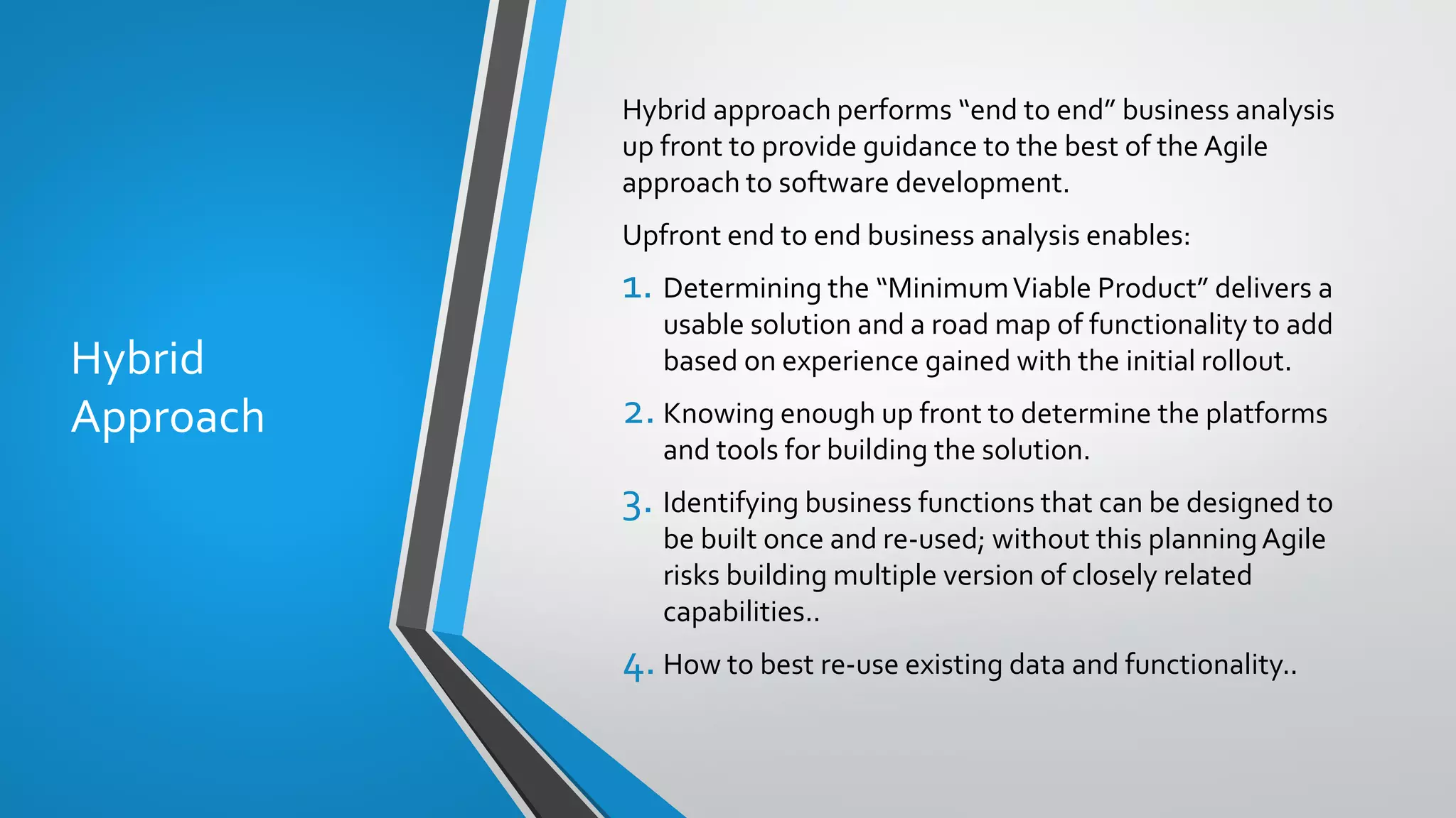 Hybrid
Approach
Hybrid approach performs “end to end” business analysis
up front to provide guidance to the best of the Agile
approach to software development.
Upfront end to end business analysis enables:
1. Determining the “MinimumViable Product” delivers a
usable solution and a road map of functionality to add
based on experience gained with the initial rollout.
2. Knowing enough up front to determine the platforms
and tools for building the solution.
3. Identifying business functions that can be designed to
be built once and re-used; without this planningAgile
risks building multiple version of closely related
capabilities..
4.How to best re-use existing data and functionality..
 