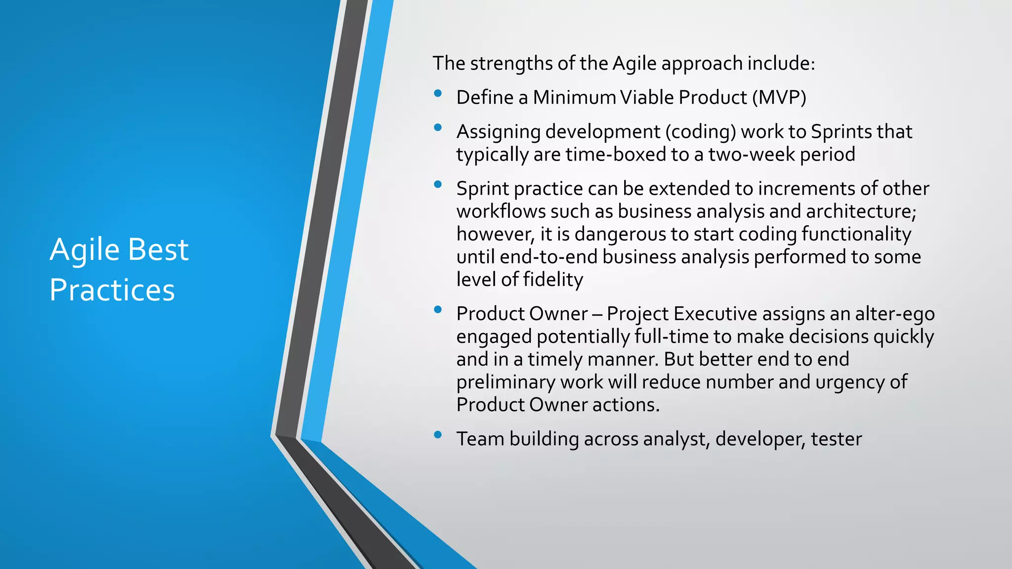 Agile Best
Practices
The strengths of the Agile approach include:
• Define a MinimumViable Product (MVP)
• Assigning development (coding) work to Sprints that
typically are time-boxed to a two-week period
• Sprint practice can be extended to increments of other
workflows such as business analysis and architecture;
however, it is dangerous to start coding functionality
until end-to-end business analysis performed to some
level of fidelity
• Product Owner – Project Executive assigns an alter-ego
engaged potentially full-time to make decisions quickly
and in a timely manner. But better end to end
preliminary work will reduce number and urgency of
Product Owner actions.
• Team building across analyst, developer, tester
 