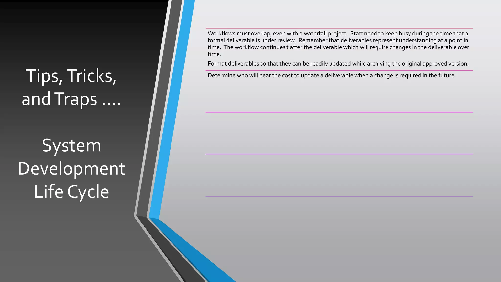 Tips,Tricks,
andTraps ….
System
Development
Life Cycle
Workflows must overlap, even with a waterfall project. Staff need to keep busy during the time that a
formal deliverable is under review. Remember that deliverables represent understanding at a point in
time. The workflow continues t after the deliverable which will require changes in the deliverable over
time.
Format deliverables so that they can be readily updated while archiving the original approved version.
Determine who will bear the cost to update a deliverable when a change is required in the future.
 