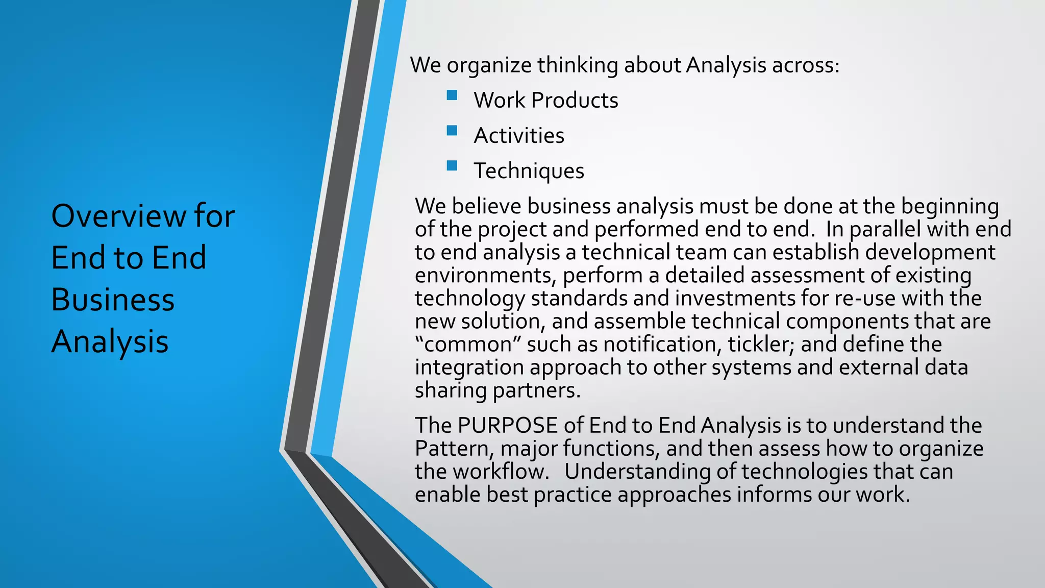 Overview for
End to End
Business
Analysis
We organize thinking about Analysis across:
▪ Work Products
▪ Activities
▪ Techniques
We believe business analysis must be done at the beginning
of the project and performed end to end. In parallel with end
to end analysis a technical team can establish development
environments, perform a detailed assessment of existing
technology standards and investments for re-use with the
new solution, and assemble technical components that are
“common” such as notification, tickler; and define the
integration approach to other systems and external data
sharing partners.
The PURPOSE of End to End Analysis is to understand the
Pattern, major functions, and then assess how to organize
the workflow. Understanding of technologies that can
enable best practice approaches informs our work.
 