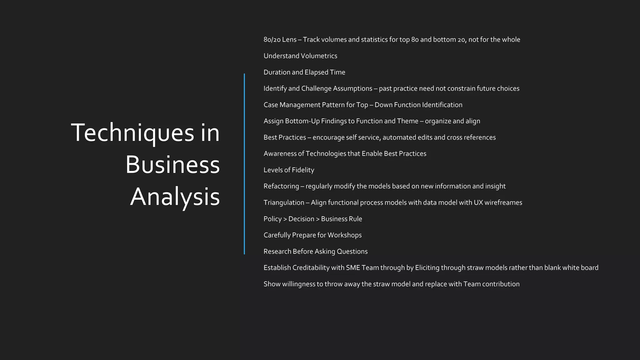 Techniques in
Business
Analysis
80/20 Lens – Track volumes and statistics for top 80 and bottom 20, not for the whole
Understand Volumetrics
Duration and Elapsed Time
Identify and Challenge Assumptions – past practice need not constrain future choices
Case Management Pattern for Top – Down Function Identification
Assign Bottom-Up Findings to Function and Theme – organize and align
Best Practices – encourage self service, automated edits and cross references
Awareness of Technologies that Enable Best Practices
Levels of Fidelity
Refactoring – regularly modify the models based on new information and insight
Triangulation – Align functional process models with data model with UX wirefreames
Policy > Decision > Business Rule
Carefully Prepare for Workshops
Research Before Asking Questions
Establish Creditability with SME Team through by Eliciting through straw models rather than blank white board
Show willingness to throw away the straw model and replace with Team contribution
 