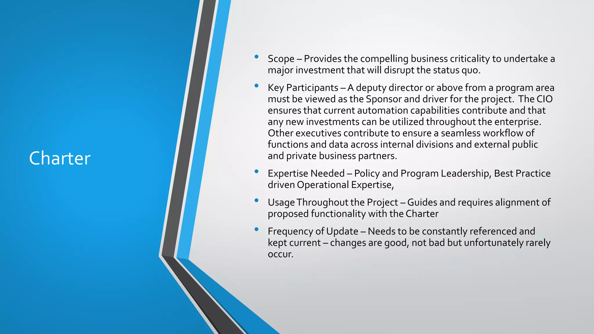 Charter
• Scope – Provides the compelling business criticality to undertake a
major investment that will disrupt the status quo.
• Key Participants – A deputy director or above from a program area
must be viewed as the Sponsor and driver for the project. The CIO
ensures that current automation capabilities contribute and that
any new investments can be utilized throughout the enterprise.
Other executives contribute to ensure a seamless workflow of
functions and data across internal divisions and external public
and private business partners.
• Expertise Needed – Policy and Program Leadership, Best Practice
driven Operational Expertise,
• UsageThroughout the Project – Guides and requires alignment of
proposed functionality with theCharter
• Frequency of Update – Needs to be constantly referenced and
kept current – changes are good, not bad but unfortunately rarely
occur.
 