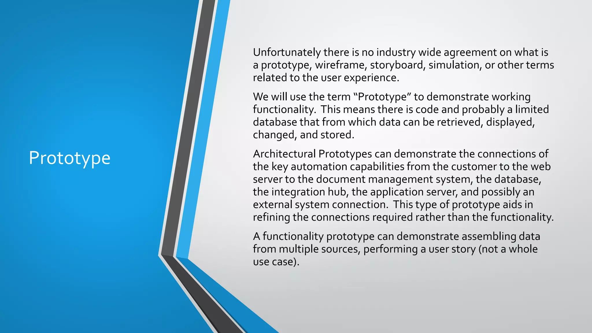 Prototype
Unfortunately there is no industry wide agreement on what is
a prototype, wireframe, storyboard, simulation, or other terms
related to the user experience.
We will use the term “Prototype” to demonstrate working
functionality. This means there is code and probably a limited
database that from which data can be retrieved, displayed,
changed, and stored.
Architectural Prototypes can demonstrate the connections of
the key automation capabilities from the customer to the web
server to the document management system, the database,
the integration hub, the application server, and possibly an
external system connection. This type of prototype aids in
refining the connections required rather than the functionality.
A functionality prototype can demonstrate assembling data
from multiple sources, performing a user story (not a whole
use case).
 